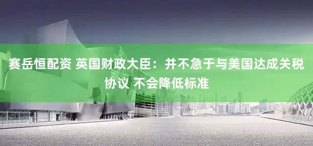 赛岳恒配资 英国财政大臣：并不急于与美国达成关税协议 不会降低标准