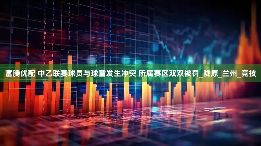 富腾优配 中乙联赛球员与球童发生冲突 所属赛区双双被罚_陇原_兰州_竞技