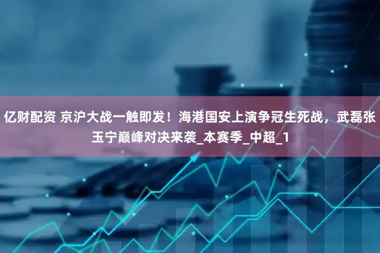 亿财配资 京沪大战一触即发！海港国安上演争冠生死战，武磊张玉宁巅峰对决来袭_本赛季_中超_1