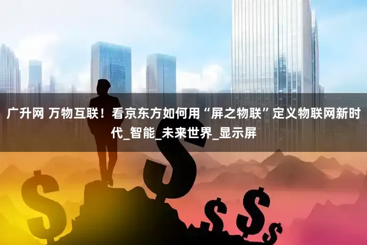 广升网 万物互联！看京东方如何用“屏之物联”定义物联网新时代_智能_未来世界_显示屏