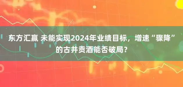 东方汇赢 未能实现2024年业绩目标，增速“骤降”的古井贡酒能否破局？