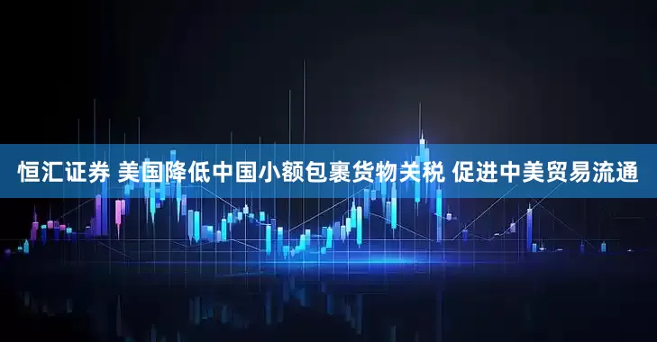 恒汇证券 美国降低中国小额包裹货物关税 促进中美贸易流通