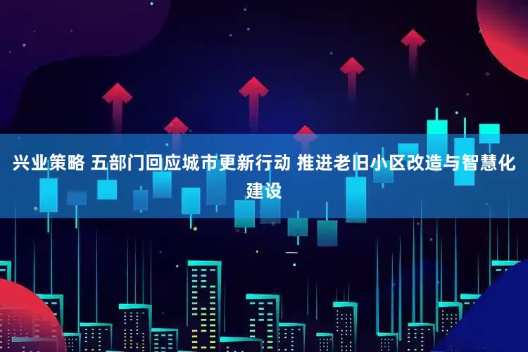 兴业策略 五部门回应城市更新行动 推进老旧小区改造与智慧化建设