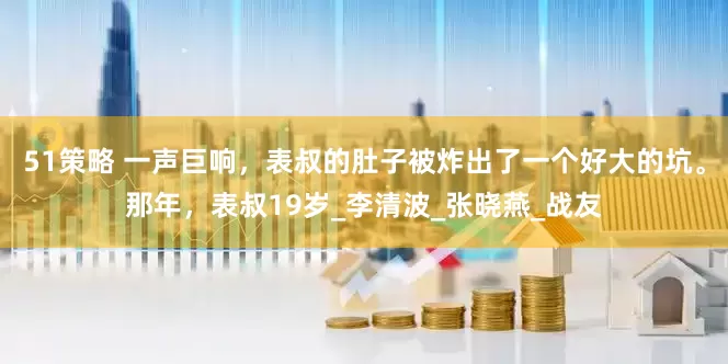 51策略 一声巨响，表叔的肚子被炸出了一个好大的坑。那年，表叔19岁_李清波_张晓燕_战友