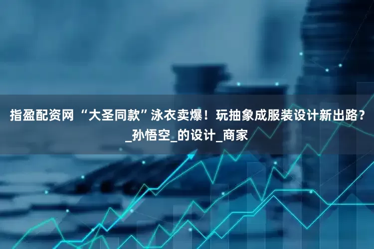 指盈配资网 “大圣同款”泳衣卖爆！玩抽象成服装设计新出路？_孙悟空_的设计_商家