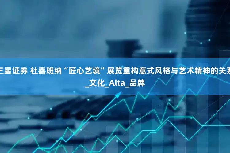 三星证券 杜嘉班纳“匠心艺境”展览重构意式风格与艺术精神的关系_文化_Alta_品牌