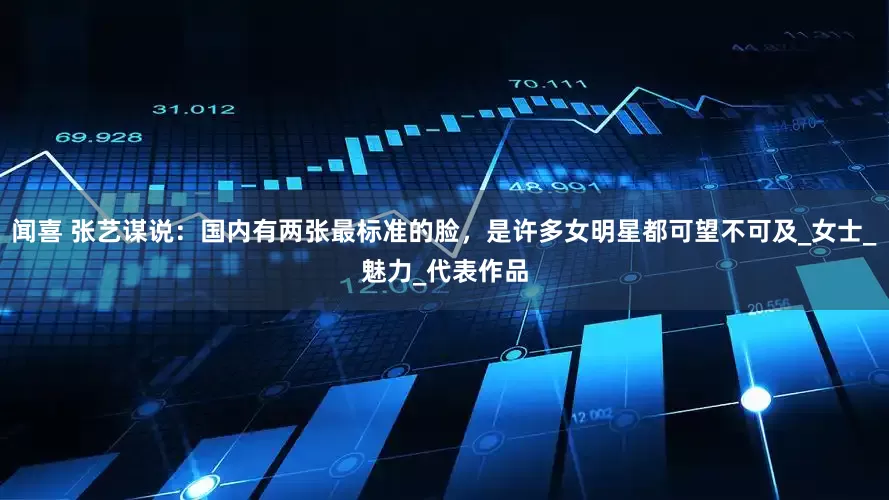 闻喜 张艺谋说：国内有两张最标准的脸，是许多女明星都可望不可及_女士_魅力_代表作品