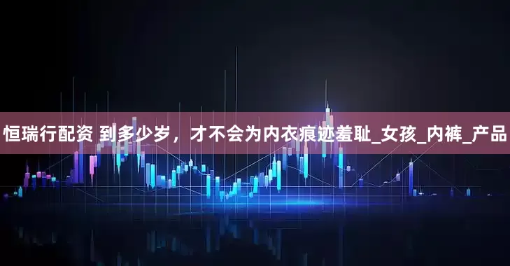 恒瑞行配资 到多少岁，才不会为内衣痕迹羞耻_女孩_内裤_产品