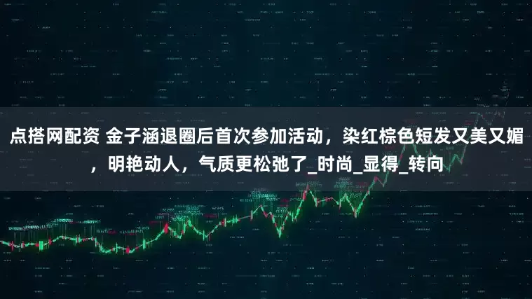 点搭网配资 金子涵退圈后首次参加活动，染红棕色短发又美又媚，明艳动人，气质更松弛了_时尚_显得_转向