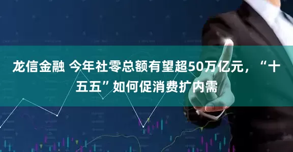 龙信金融 今年社零总额有望超50万亿元，“十五五”如何促消费扩内需