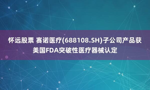 怀远股票 赛诺医疗(688108.SH)子公司产品获美国FDA突破性医疗器械认定