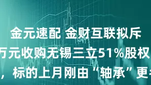 金元速配 金财互联拟斥资6343万元收购无锡三立51%股权，标的上月刚由“轴承”更名为“机器人”