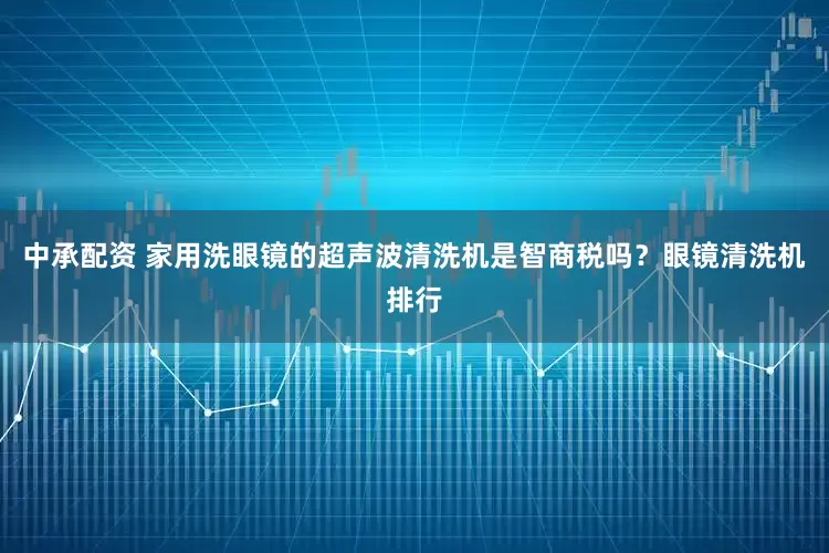 中承配资 家用洗眼镜的超声波清洗机是智商税吗？眼镜清洗机排行