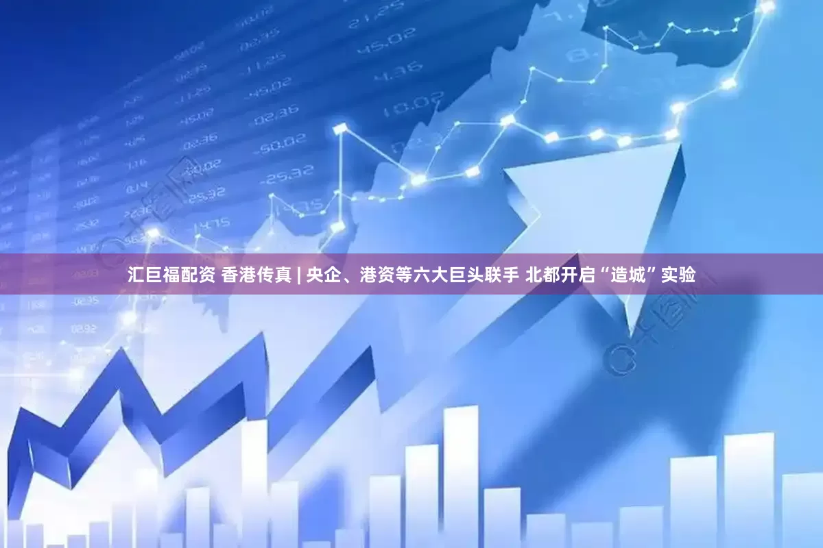 汇巨福配资 香港传真 | 央企、港资等六大巨头联手 北都开启“造城”实验